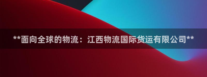 尊龙凯时提现不了：**面向全球的物流：江西物流国际货运有